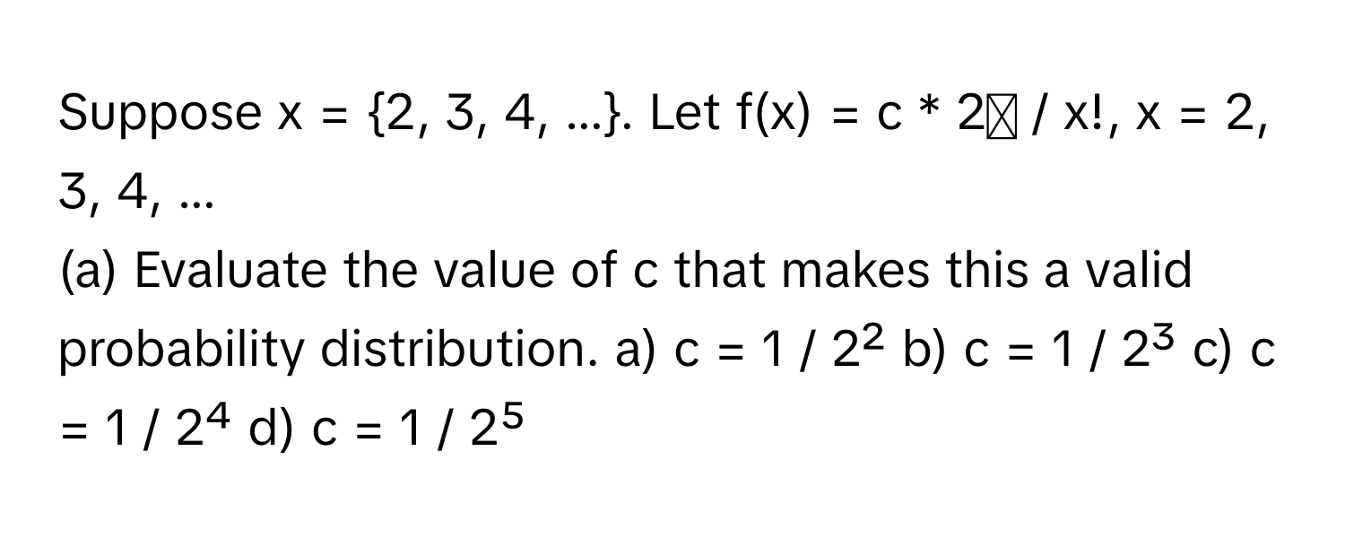 Suppose x = 2, 3, 4, .... Let f(x) = c * 2ˣ / x!, x = 2, 3, 4, ... 

(a) Evaluate the value of c that makes this a valid probability distribution.  a) c = 1 / 2² b) c = 1 / 2³ c) c = 1 / 2⁴ d) c = 1 / 2⁵