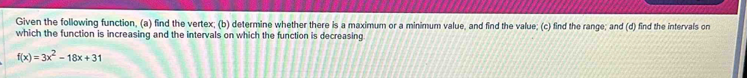 Given the following function, (a) find the vertex; (b) determine whether there is a maximum or a minimum value, and find the value; (c) find the range; and (d) find the intervals on 
which the function is increasing and the intervals on which the function is decreasing
f(x)=3x^2-18x+31