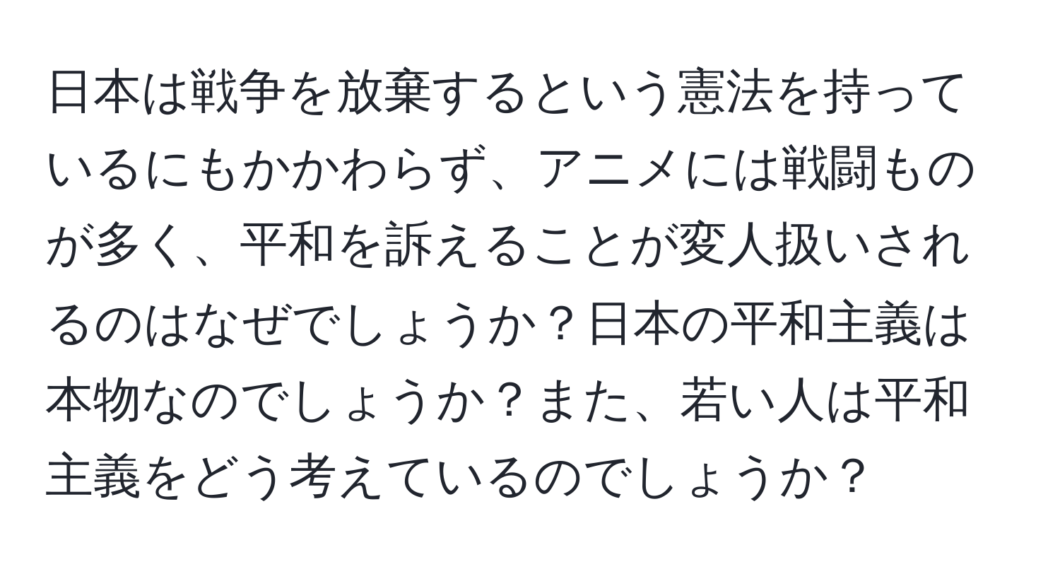 日本は戦争を放棄するという憲法を持っているにもかかわらず、アニメには戦闘ものが多く、平和を訴えることが変人扱いされるのはなぜでしょうか？日本の平和主義は本物なのでしょうか？また、若い人は平和主義をどう考えているのでしょうか？