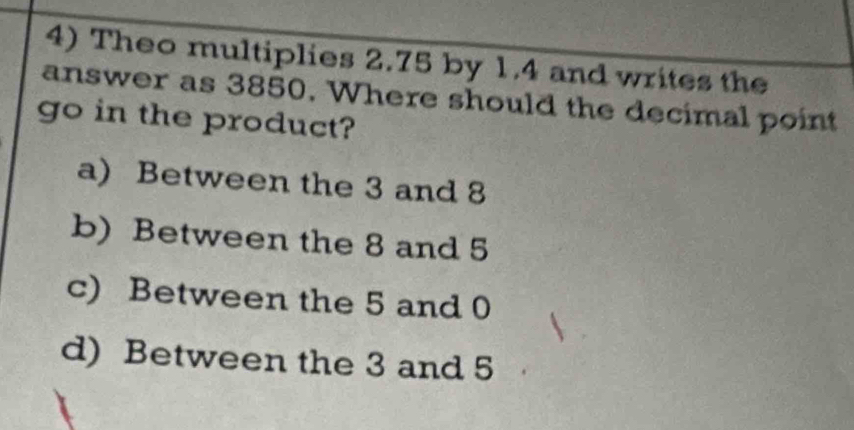 Theo multiplies 2.75 by 1.4 and writes the
answer as 3850. Where should the decimal point
go in the product?
a) Between the 3 and 8
b) Between the 8 and 5
c) Between the 5 and 0
d) Between the 3 and 5