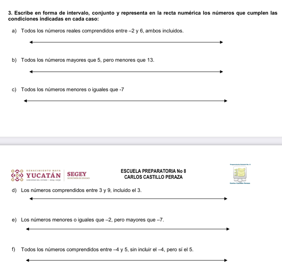 Escribe en forma de intervalo, conjunto y representa en la recta numérica los números que cumplen las 
condiciones indicadas en cada caso: 
a) Todos los números reales comprendidos entre -2 y 6, ambos incluidos. 
b) Todos los números mayores que 5, pero menores que 13. 
c) Todos los números menores o iguales que -7
ESCUELA PREPARATORIA No 8
yucatan SEGEY CARLOS CASTILLO PERAZA 
d) Los números comprendidos entre 3 y 9, incluido el 3. 
e) Los números menores o iguales que −2, pero mayores que −7. 
f) Todos los números comprendidos entre -4 y 5, sin incluir el -4, pero sí el 5.