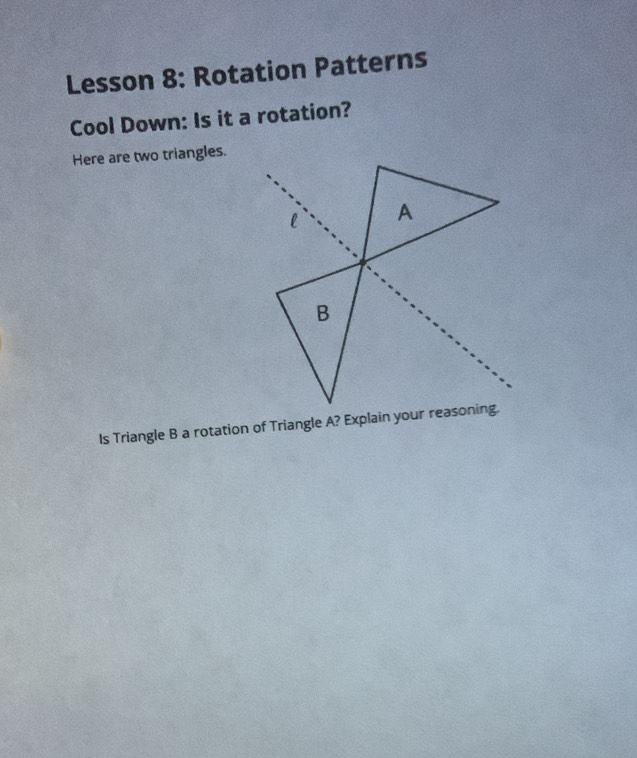 Lesson 8: Rotation Patterns 
Cool Down: Is it a rotation? 
Here are two triangles. 
Is Triangle B a rotation of Triangle A? Explain your reasoning.