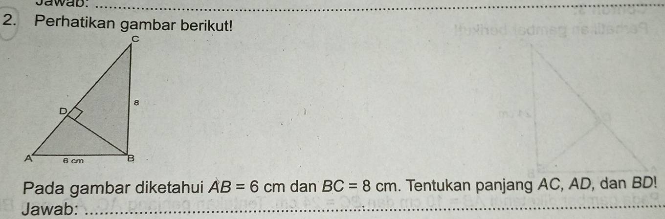 Jawab._ 
_ 
2. Perhatikan gambar berikut! 
_ 
Pada gambar diketahui AB=6cm dan BC=8cm. Tentukan panjang AC, AD, dan BD! 
Jawab: