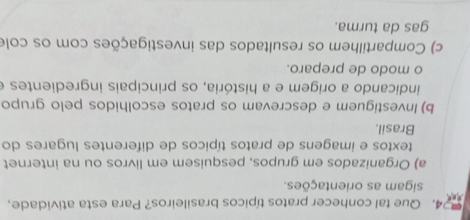 Que tal conhecer pratos típicos brasileiros? Para esta atividade, 
sigam as orientações. 
a) Organizados em grupos, pesquisem em livros ou na internet 
textos e imagens de pratos típicos de diferentes lugares do 
Brasil. 
b) Investiguem e descrevam os pratos escolhidos pelo grupo 
indicando a origem e a história, os principais ingredientes e 
o modo de preparo. 
c) Compartilhem os resultados das investigações com os cole 
gas da turma.
