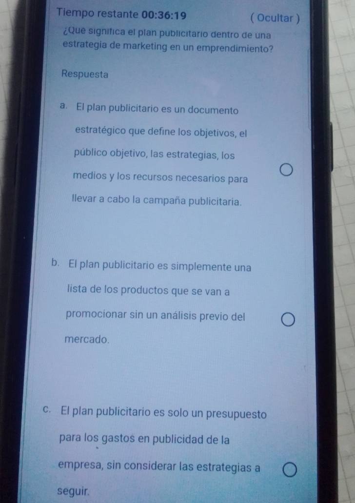 Tiempo restante 00:36:19 ( Ocultar )
¿Que significa el plan publicitario dentro de una
estrategia de marketing en un emprendimiento?
Respuesta
a. El plan publicitario es un documento
estratégico que define los objetivos, el
público objetivo, las estrategias, los
medios y los recursos necesarios para
llevar a cabo la campaña publicitaria.
b. El plan publicitario es simplemente una
lista de los productos que se van a
promocionar sin un análisis previo del
mercado.
c. El plan publicitario es solo un presupuesto
para los gastos en publicidad de la
empresa, sin considerar las estrategias a
seguir.