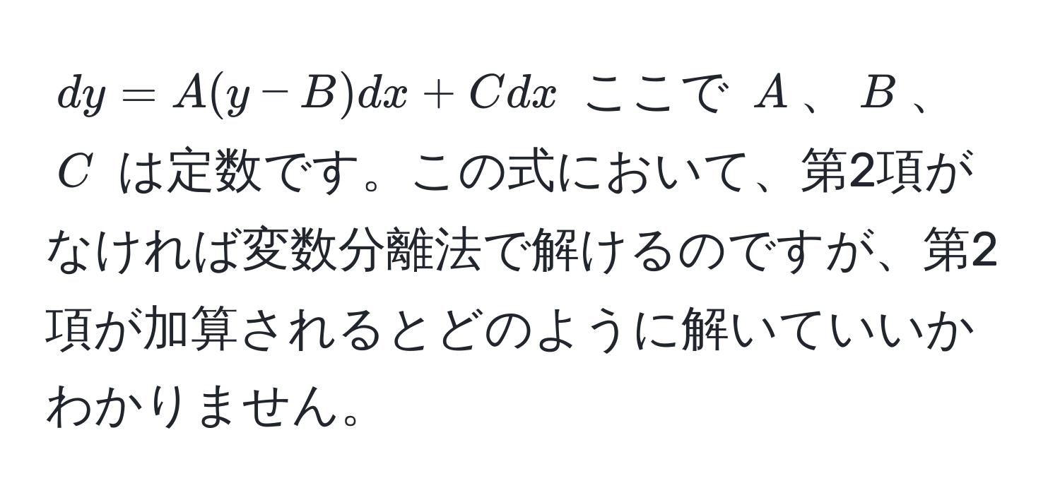 $dy = A(y - B)dx + Cdx$ ここで $A$、$B$、$C$ は定数です。この式において、第2項がなければ変数分離法で解けるのですが、第2項が加算されるとどのように解いていいかわかりません。