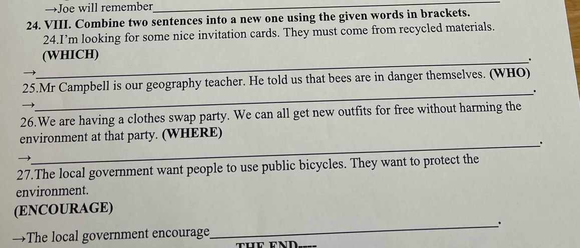 →Joe will remember_ 
24. VIII. Combine two sentences into a new one using the given words in brackets. 
24.I’m looking for some nice invitation cards. They must come from recycled materials. 
(WHICH) 
_. 
25.Mr Campbell is our geography teacher. He told us that bees are in danger themselves. (WHO) 
_. 
26.We are having a clothes swap party. We can all get new outfits for free without harming the 
environment at that party. (WHERE) 
_. 
27.The local government want people to use public bicycles. They want to protect the 
environment. 
(ENCOURAGE) 
_. 
_ 
→The local government encourage