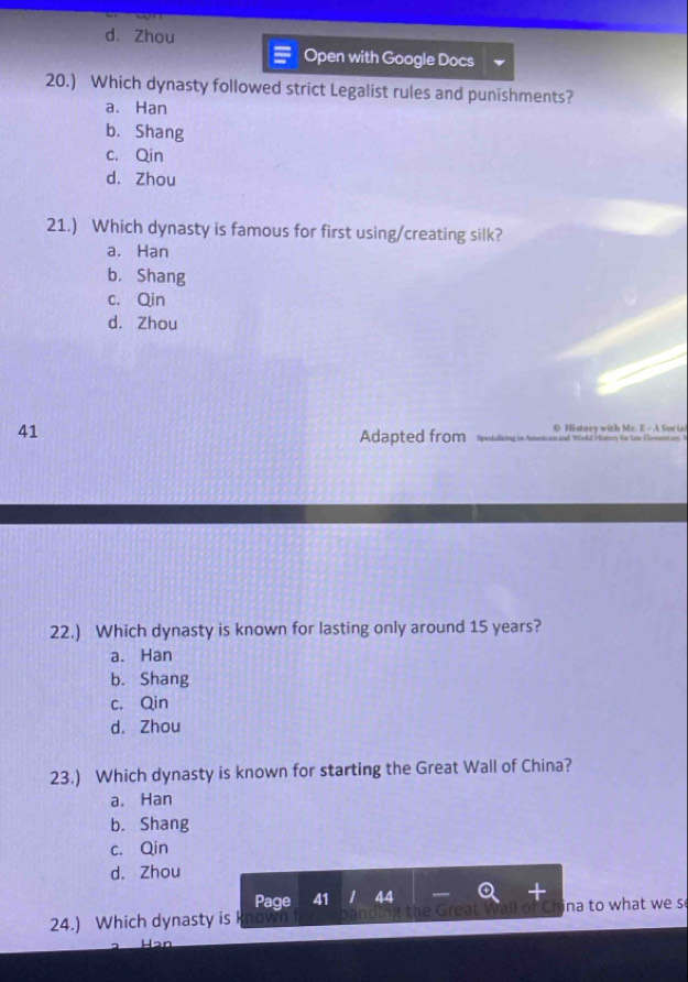 d. Zhou
Open with Google Docs
20.) Which dynasty followed strict Legalist rules and punishments?
a. Han
b. Shang
c. Qin
d. Zhou
21.) Which dynasty is famous for first using/creating silk?
a. Han
b. Shang
c. Qin
d. Zhou
41 C H istoey with Mr. E - A Social
Adapted from Spectoliving in Americam and World Visnory fo Line Clesor ary 9
22.) Which dynasty is known for lasting only around 15 years?
a. Han
b. Shang
c. Qin
d. Zhou
23.) Which dynasty is known for starting the Great Wall of China?
a. Han
b. Shang
c. Qin
d. Zhou
Page 41 44
24.) Which dynasty is ina to what we s