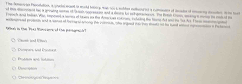 The American Revolution, a pivolal event in world history; was not a sudden cutburst but a cumination of devsdes of emserng dicsntest. Af the hur
of this discontent lay a growing sease of Brash oppression and a desire for sell-governance. The Britsh Cruan, resking to reciup the ols of ths
French and Indian War, imposed a series of tases on the American colones, including the Stamp Art and the Tra Art. These mssurm ignted
wiespread protests and a sense of betrayal among the colonists, who argued that they should not bie laxed withnd represntaion in Partamnt
What is the Test Structure of the paragraph?
Causn and Effect
Compare and Contrast
Problem and Sotition
Description
Chrenological Sequence