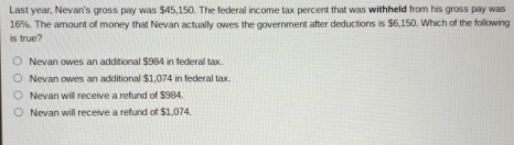 Last year, Nevan's gross pay was $45,150. The federal income tax percent that was withheld from his gross pay was
16%. The amount of money that Nevan actually owes the government after deductions is $6,150. Which of the following
is true?
Nevan owes an additional $984 in federal tax.
Nevan owes an additional $1,074 in federal tax
Nevan will receive a refund of $984.
Nevan will receive a refund of $1,074.