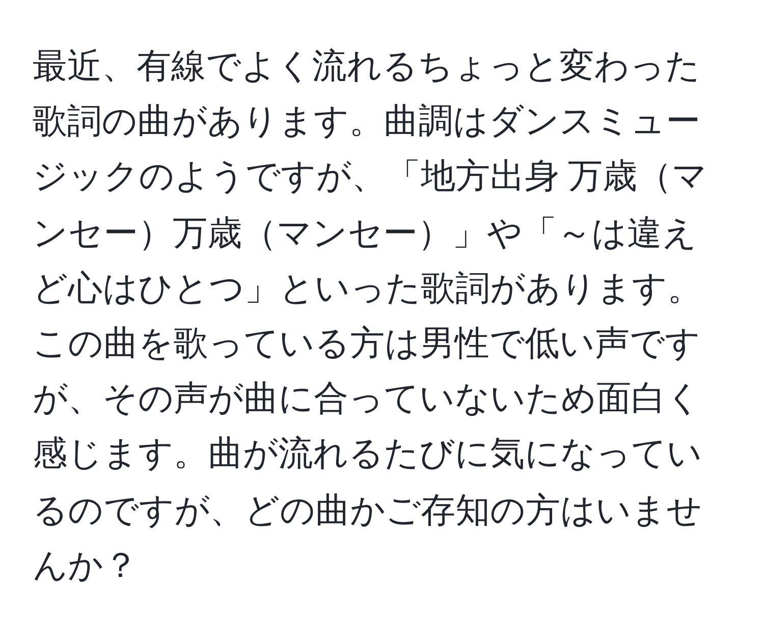 最近、有線でよく流れるちょっと変わった歌詞の曲があります。曲調はダンスミュージックのようですが、「地方出身 万歳マンセー万歳マンセー」や「～は違えど心はひとつ」といった歌詞があります。この曲を歌っている方は男性で低い声ですが、その声が曲に合っていないため面白く感じます。曲が流れるたびに気になっているのですが、どの曲かご存知の方はいませんか？