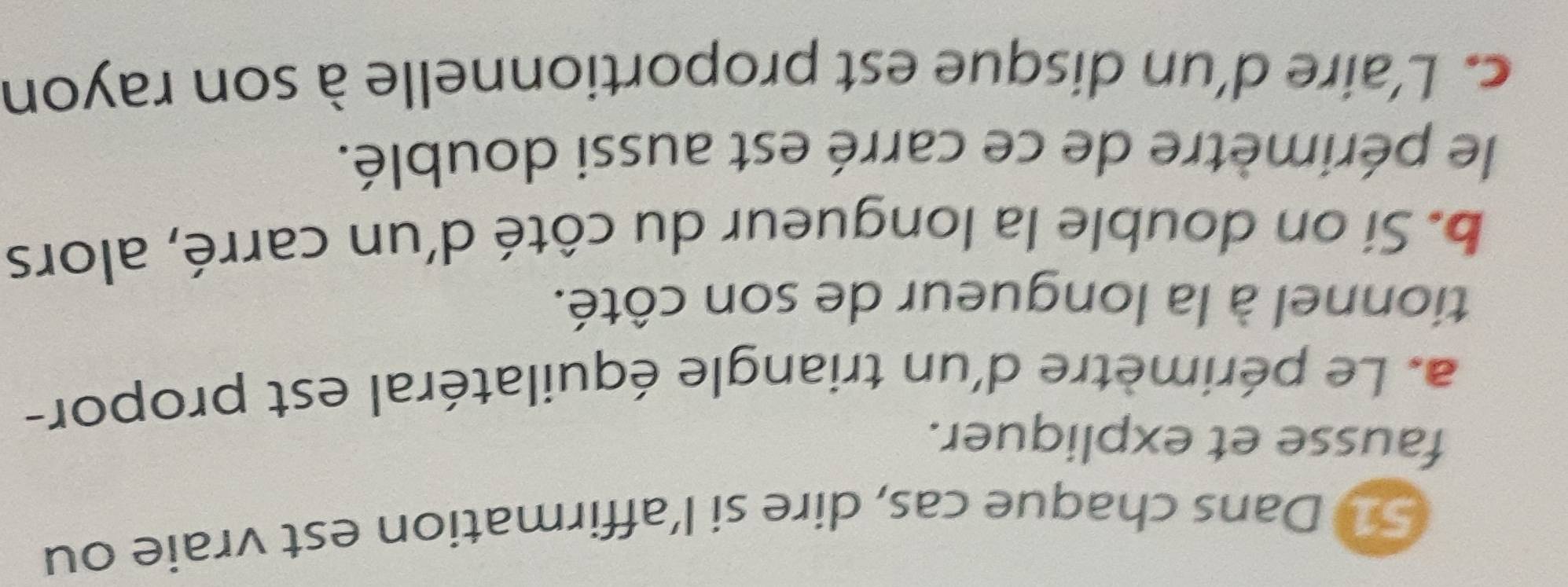 Dans chaque cas, dire si l’affirmation est vraie ou 
fausse et expliquer. 
a. Le périmètre d'un triangle équilatéral est propor- 
tionnel à la longueur de son côté. 
b. Si on double la longueur du côté d'un carré, alors 
le périmètre de ce carré est aussi doublé. 
c. L'aire d'un disque est proportionnelle à son rayon