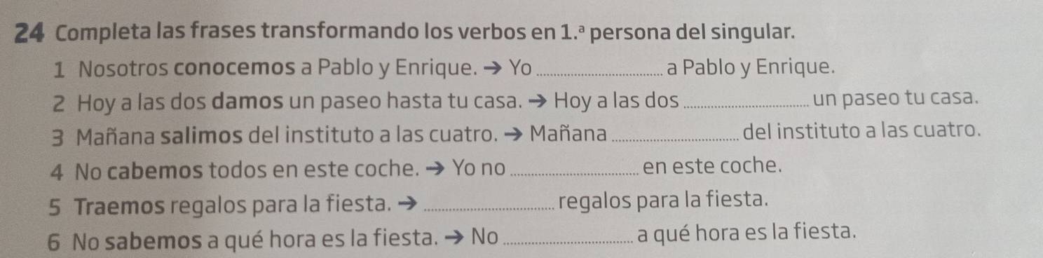 Completa las frases transformando los verbos en 1.^a persona del singular. 
1 Nosotros conocemos a Pablo y Enrique. → Yo _a Pablo y Enrique. 
2 Hoy a las dos damos un paseo hasta tu casa. → Hoy a las dos _un paseo tu casa. 
3 Mañana salimos del instituto a las cuatro. → Mañana _del instituto a las cuatro. 
4 No cabemos todos en este coche. → Yo no _en este coche. 
5 Traemos regalos para la fiesta. _regalos para la fiesta. 
6 No sabemos a qué hora es la fiesta. → No _a qué hora es la fiesta.