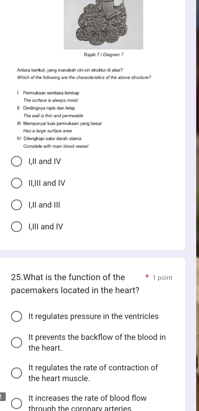 Antara berikut, yang manakah ciri-ciri struktur di atas?
Which of the following are the characteristics of the above structure?
I Permukaan sentiasa lembap
The surface is always moist
II Dindingnya nipis dan telap
The wall is thin and permeable
III Mempunyai luas permukaan yang besar
Has a large surface area
IV Dilengkapi salur darah utama
Complete with main blood veesel
I,II and IV
II,III and IV
I,II and III
I,III and IV
25.What is the function of the * 1 point
pacemakers located in the heart?
It regulates pressure in the ventricles
It prevents the backflow of the blood in
the heart.
It regulates the rate of contraction of
the heart muscle.
It increases the rate of blood flow
through the coronary arteries.