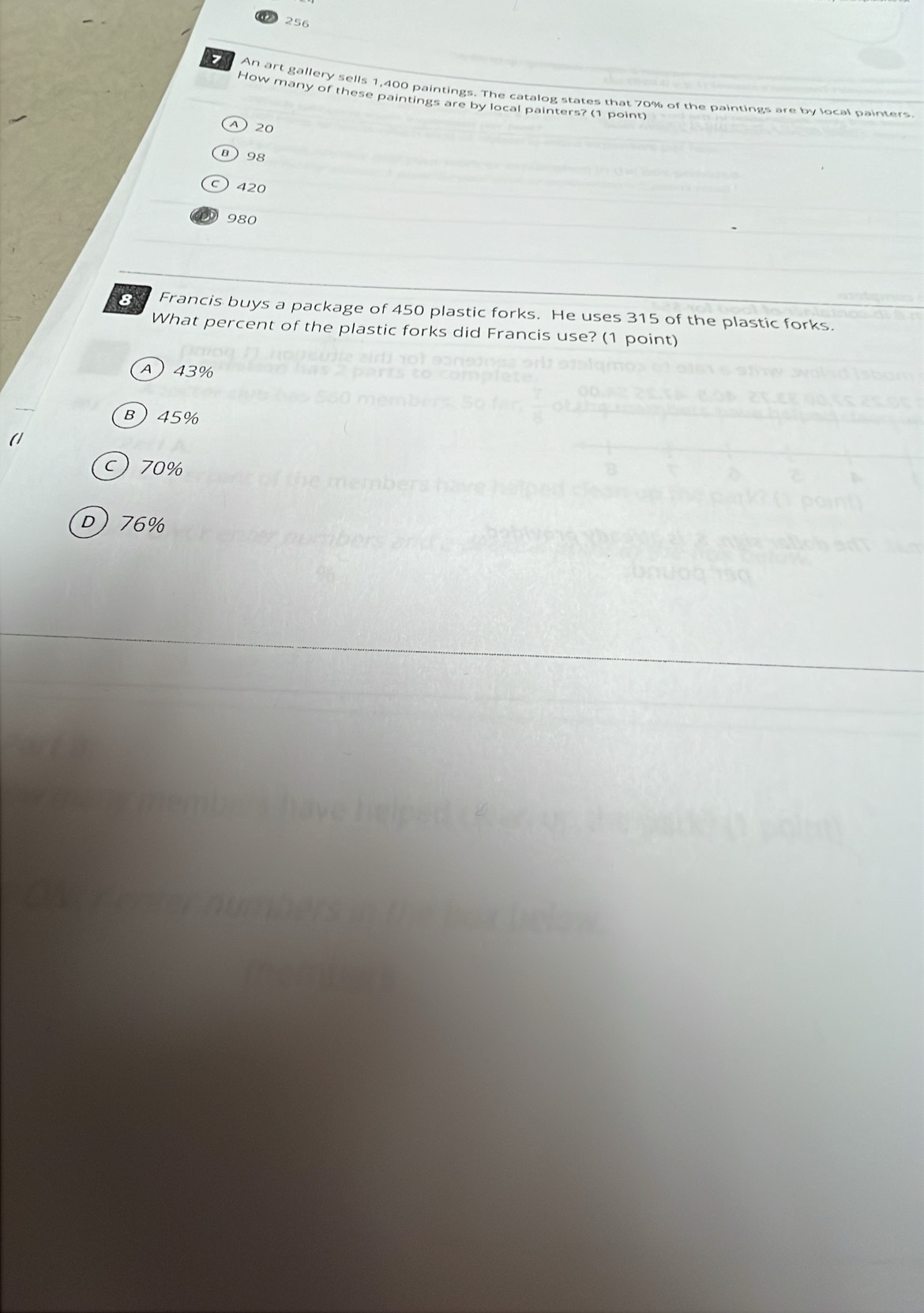 256
o An art gallery sells 1,400 paintings. The catalog states that 70% of the paintings are by local painters
How many of these paintings are by local painters? (1 point)
④ 20
B 98
C 420
980
8 Francis buys a package of 450 plastic forks. He uses 315 of the plastic forks.
What percent of the plastic forks did Francis use? (1 point)
A 43%
B 45%
c) 70%
D) 76%