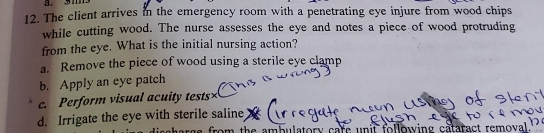 311
12. The client arrives in the emergency room with a penetrating eye injure from wood chips
while cutting wood. The nurse assesses the eye and notes a piece of wood protruding
from the eye. What is the initial nursing action?
a. Remove the piece of wood using a sterile eye clamp
b. Apply an eye patch
c. Perform visual acuity tests
d. Irrigate the eye with sterile saline
s from the ambulatory care unit following cataract remova