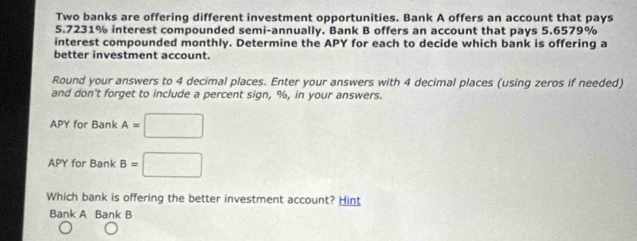 Two banks are offering different investment opportunities. Bank A offers an account that pays
5.7231% interest compounded semi-annually. Bank B offers an account that pa ys5.6579° n 
interest compounded monthly. Determine the APY for each to decide which bank is offering a 
better investment account. 
Round your answers to 4 decimal places. Enter your answers with 4 decimal places (using zeros if needed) 
and don't forget to include a percent sign, %, in your answers. 
APY for Bank A=□
APY for Bank B=□
Which bank is offering the better investment account? Hint 
Bank A Bank B