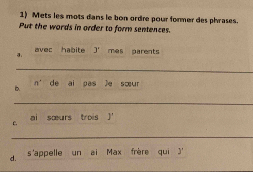 Mets les mots dans le bon ordre pour former des phrases. 
Put the words in order to form sentences. 
avec habite J' mes parents 
a. 
_ 
n' 
b. de ai pas Je sœur 
_ 
ai sœurs trois J'
C. 
_ 
d. s’appelle un ai Max frère qui J'