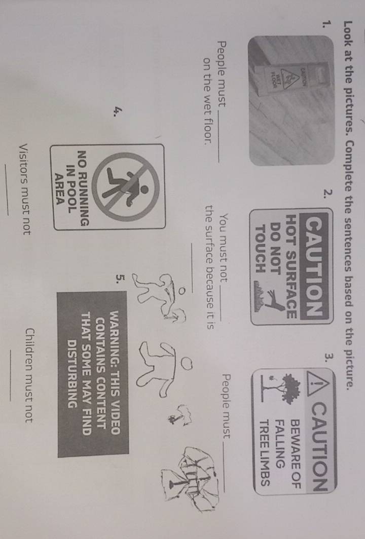 Look at the pictures. Complete the sentences based on the picture. 
1. 
2. 
3. 
I 
CAUTION CAUTION 
HOT SURFACE BEWARE OF 
DO NOT FALLING 
TOUCH TREE LIMBS 
People must _You must not _People must_ 
on the wet floor. the surface because it is 
_ 
_ 
4. 
5. WARNING: THIS VIDEO 
CONTAINS CONTENT 
THAT SOME MAY FIND 
DISTURBING 
Visitors must not 
Children must not 
_ 
_