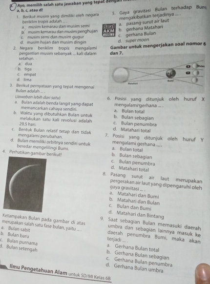 ( ) Ayo, memilih salah satu jawaban yang tepat da n g  i 
5. Gaya gravitasi Bulan terhadap Bum
a, b, c, atau d!
1. Berikut musim yang dimiliki oleh negara
beriklim tropis adalah ... .
b  musim kemarau dan musim penghujan AKM Soal b. gerhana Matahari a. pasang surut air laut mengakibatkan terjadinya ... .
musim kemarau dan musim semi
c. musim semi dan musim gugur a c. gerhana Bulan
d. musim hujan dan musim dingin d. super moon
2. Negara beriklim tropis mengalami Gambar untuk mengerjakan soal nomor 6
setahun. pergantian musim sebanyak ... kali dalam dan 7.
a dua
b. tiga
d. lima c. empat
3. Berikut pemyataan yang tepat mengenai
Bulan adalah ... .
Jawaban lebih dari satu)
a. Bulan adalah benda langit yang dapat 6. Posisi yang ditunjuk oleh huruf X
mengalami gerhana ... .
memancarkan cahaya sendiri. a. Bulan total
b. Waktu yang dibutuhkan Bulan untuk b. Bulan sebagian
melakukan satu kali revolusi adalah c. Bulan penumbra
29,5 hari.
d. Matahari total
c. Bentuk Bulan relatif tetap dan tidak 7. Posisi yang ditunjuk oleh huruf Y
mengalami perubahan.
d. Bulan memiliki orbitnya sendiri untuk a. Bulan total mengalami gerhana ... .
beredar mengelilingi Bumi. b. Bulan sebagian
4. Perhatikan gambar berikut! c. Bulan penumbra
d. Matahari total
8. Pasang surut air laut merupakan
pergerakan air laut yang dipengaruhi oleh
gaya gravitasi ... .
a. Matahari dan Bumi
b. Matahari dan Bulan
c. Bulan dan Bumi
d. Matahari dan Bintang
9. Saat sebagian Bulan memasuki daerah
Ketampakan Bulan pada gambar di atas umbra dan sebagian lainnya masuk ke
merupakan salah satu fase bulan, yaitu ... . daerah penumbra Bumi, maka akan
a. Bulan sabit terjadi ... .
b. Bulan baru a. Gerhana Bulan total
c. Bulan purnama b. Gerhana Bulan sebagian
d. Bulan setengah c. Gerhana Bulan penumbra
d. Gerhana Bulan umbra
IImu Pengetahuan Alam untuk SD/MI Kelas 6B