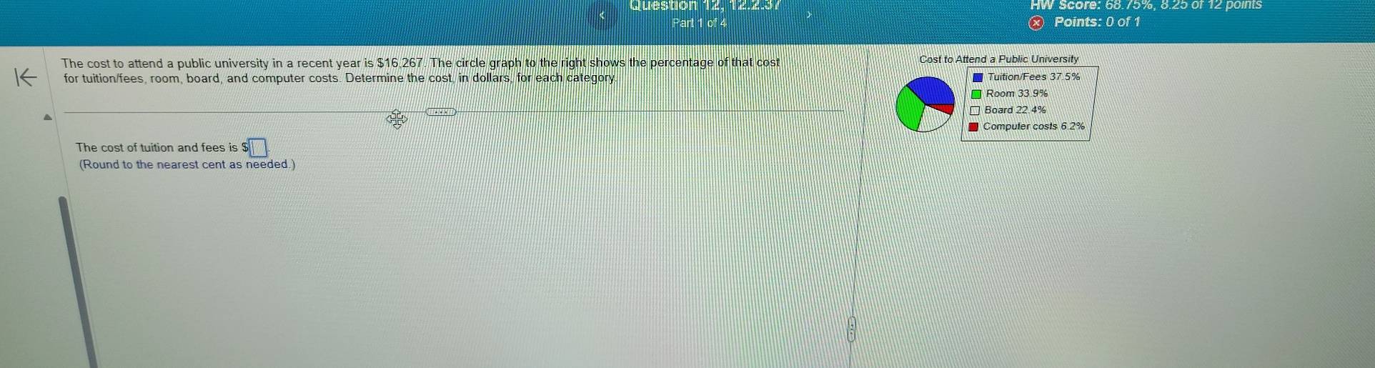 The cost to attend a public university in a recent year is $ $16,267 The circle graph to the ight shows the percentage of that cost Cost to Attend a Public University
for tuition/fees, room, board, and computer costs. Determine the cost in dollars, for each category.
Tuition/Fees 37.5%
] Room 33.9%
η Board 22.4%
Compuler costs 6.2%
The cost of tuition and fees is $□. 
(Round to the nearest cent as needed.)
