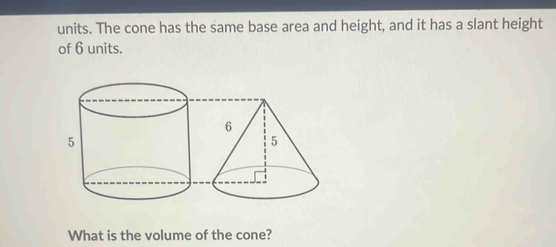 units. The cone has the same base area and height, and it has a slant height 
of 6 units. 
What is the volume of the cone?