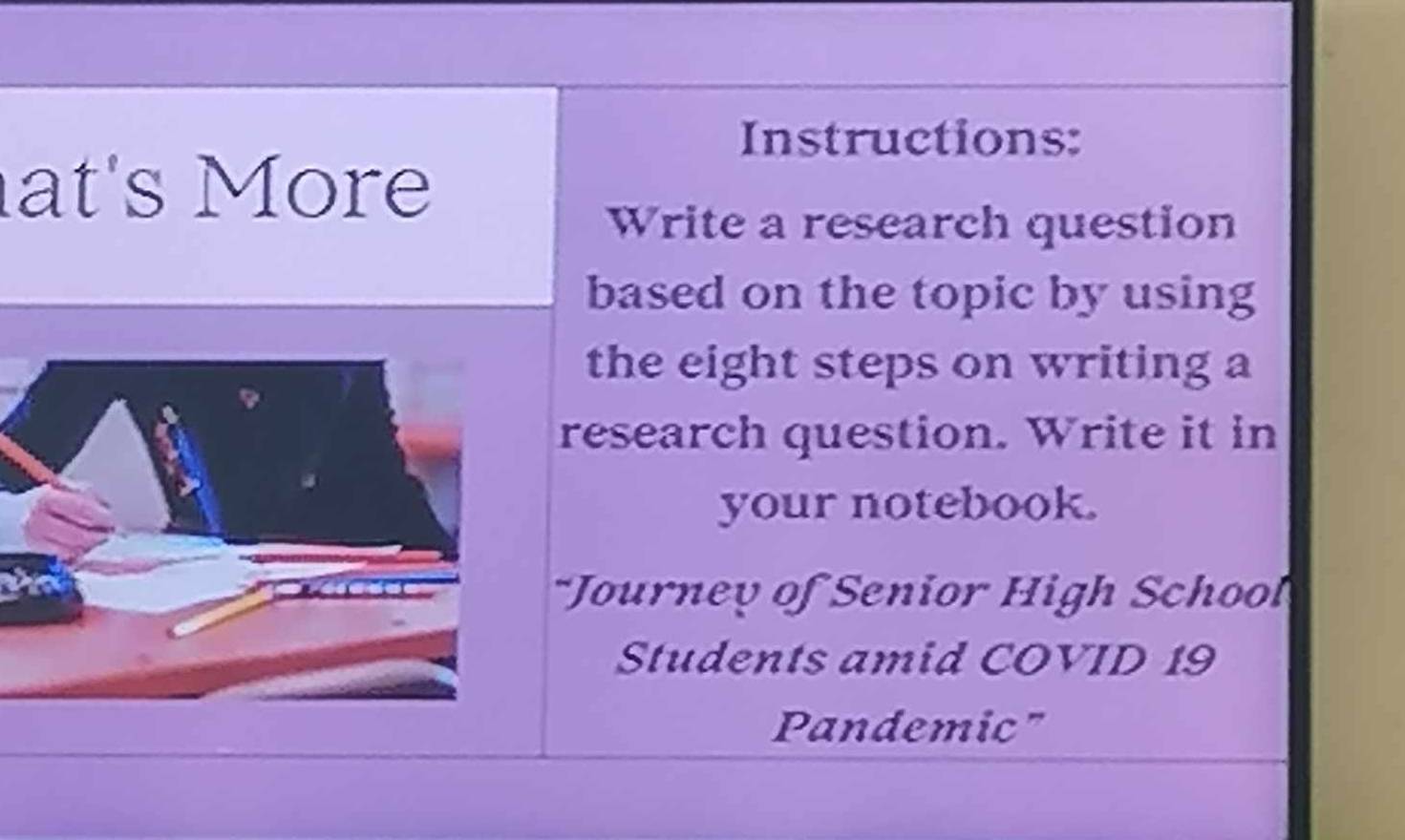 Instructions: 
at's More 
Write a research question 
based on the topic by using 
the eight steps on writing a 
research question. Write it in 
your notebook. 
hn 
*Journey of Senior High School 
Students amid COVID 19 
Pandemic"