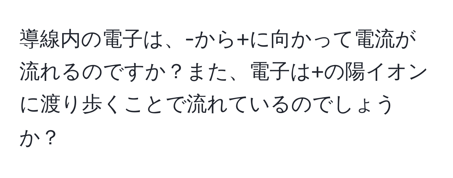 導線内の電子は、-から+に向かって電流が流れるのですか？また、電子は+の陽イオンに渡り歩くことで流れているのでしょうか？