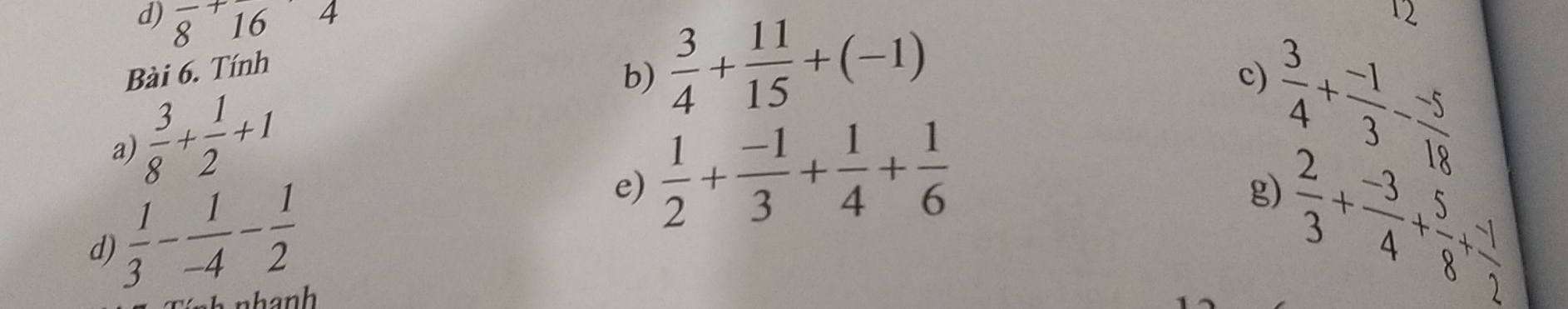 frac 8+frac 16
Bài 6. Tính 
b)  3/4 + 11/15 +(-1)
12 
c)
 3/8 + 1/2 +1
a) 
e)  1/2 + (-1)/3 + 1/4 + 1/6 
d)  1/3 - 1/-4 - 1/2   3/4 + (-1)/3 - (-5)/18 
 2/3 + (-3)/4 + 5/8 + (-1)/2 
g) 
nhanh