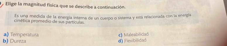 Elige la magnitud física que se describe a continuación.
Es una medida de la energía interna de un cuerpo o sistema y está relacionada con la energía
cinética promedio de sus partículas.
a) Temperatura c) Maleabilidad
b) Dureza d) Flexibilidad