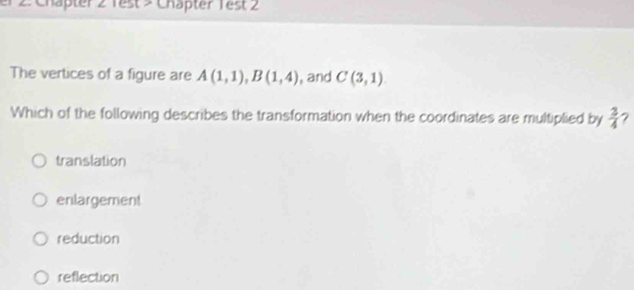 er 2: Chapter 2 Test > Chäpter Test 2
The vertices of a figure are A(1,1), B(1,4) , and C(3,1)
Which of the following describes the transformation when the coordinates are multiplied by  3/4  7
translation
enlargement
reduction
reflection