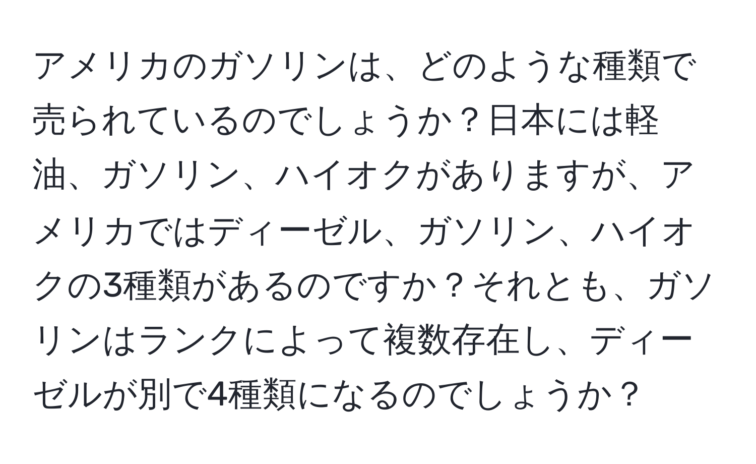 アメリカのガソリンは、どのような種類で売られているのでしょうか？日本には軽油、ガソリン、ハイオクがありますが、アメリカではディーゼル、ガソリン、ハイオクの3種類があるのですか？それとも、ガソリンはランクによって複数存在し、ディーゼルが別で4種類になるのでしょうか？