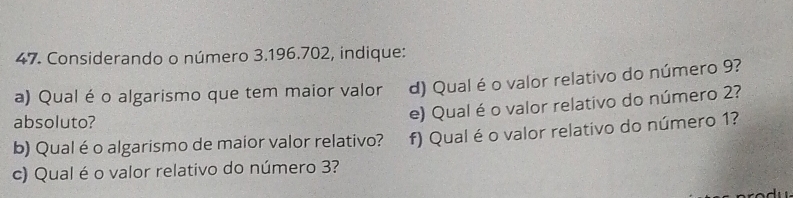 Considerando o número 3.196.702, indique: 
a) Qual é o algarismo que tem maior valor d) Qual é o valor relativo do número 9? 
absoluto? 
e) Qual é o valor relativo do número 2? 
b) Qual éo algarismo de maior valor relativo? f) Qual é o valor relativo do número 1? 
c) Qual é o valor relativo do número 3?