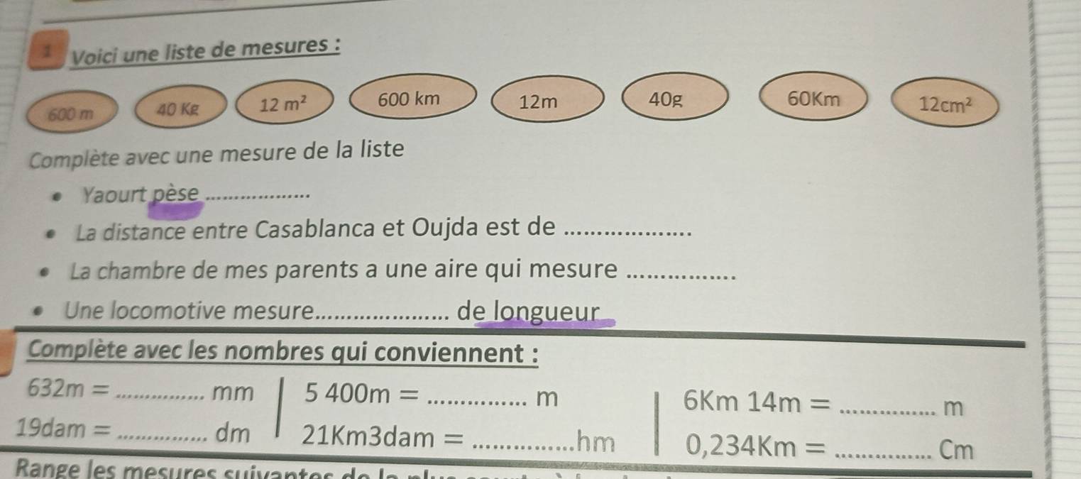 Voici une liste de mesures :
600 m 40 Kg 12m^2 600 km 12m 40g 60Km
12cm^2
Complète avec une mesure de la liste 
Yaourt pèse_ 
La distance entre Casablanca et Oujda est de_ 
La chambre de mes parents a une aire qui mesure_ 
Une locomotive mesure_ de longueur 
Complète avec les nombres qui conviennent : 
_ 632m=
mm 5400m= _
m
_ 6Km14m=
m
_ 19dam=
dm 21Km3dam= _ hm 0,234Km= _ Cm
Range les mesures suivant es d