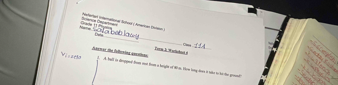 Science Department 
Nefertari International School ( American Division ) 
Grade 11 Physics 
Name. 
_ 
_ 
Date 
_ 
Class 
Term 2: Worksheet 4 
Answer the following questions: 
1. A ball is dropped from rest from a height of 80 m. How long does it take to hit the ground?