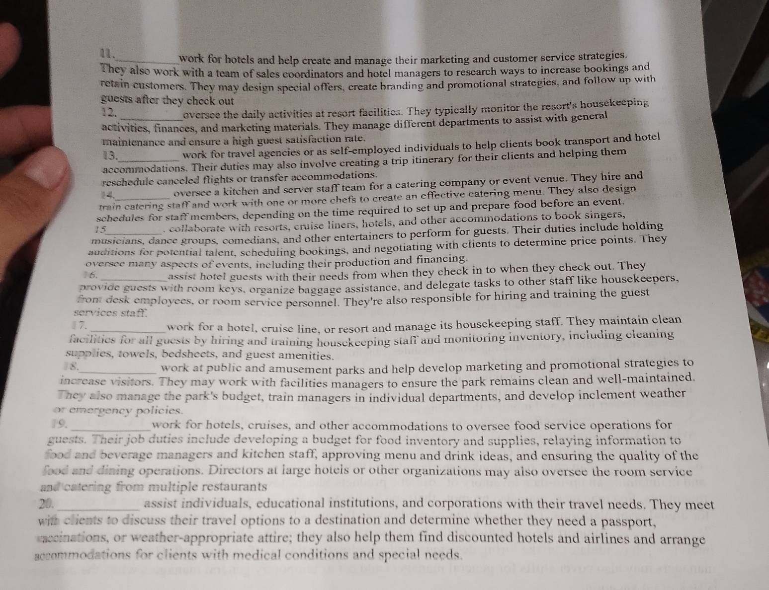 work for hotels and help create and manage their marketing and customer service strategies.
They also work with a team of sales coordinators and hotel managers to research ways to increase bookings and
retain customers. They may design special offers, create branding and promotional strategies, and follow up with
guests after they check out 
12. oversee the daily activities at resort facilities. They typically monitor the resort's housekeeping
activities, finances, and marketing materials. They manage different departments to assist with general
maintenance and ensure a high guest satisfaction rate.
13. work for travel agencies or as self-employed individuals to help clients book transport and hotel
accommodations. Their duties may also involve creating a trip itinerary for their clients and helping them
reschedule canceled flights or transfer accommodations.
oversee a kitchen and server staff team for a catering company or event venue. They hire and
train catering staff and work with one or more chefs to create an effective catering menu. They also design
schedules for staff members, depending on the time required to set up and prepare food before an event.
15
. collaborate with resorts, cruise liners, hotels, and other accommodations to book singers,
musicians, dance groups, comedians, and other entertainers to perform for guests. Their duties include holding
auditions for potential talent, scheduling bookings, and negotiating with clients to determine price points. They
oversee many aspects of events, including their production and financing.
1 6. assist hotel guests with their needs from when they check in to when they check out. They
provide guests with room keys, organize baggage assistance, and delegate tasks to other staff like housekeepers,
from desk employecs, or room service personnel. They're also responsible for hiring and training the guest
services staff.
7._ work for a hotel, cruise line, or resort and manage its housekeeping staff. They maintain clean
facilitics for all guests by hiring and training housekeeping staff and monitoring inventory, including cleaning
supplies, towels, bedsheets, and guest amenities.
8._
work at public and amusement parks and help develop marketing and promotional strategies to
increase visitors. They may work with facilities managers to ensure the park remains clean and well-maintained.
They also manage the park's budget, train managers in individual departments, and develop inclement weather
or emergency policies.
19. _work for hotels, cruises, and other accommodations to oversee food service operations for
guests. Their job duties include developing a budget for food inventory and supplies, relaying information to
food and beverage managers and kitchen staff, approving menu and drink ideas, and ensuring the quality of the
food and dining operations. Directors at large hotels or other organizations may also oversee the room service
and catering from multiple restaurants 
20._ assist individuals, educational institutions, and corporations with their travel needs. They meet
with clients to discuss their travel options to a destination and determine whether they need a passport,
saccinations, or weather-appropriate attire; they also help them find discounted hotels and airlines and arrange
accommodations for clients with medical conditions and special needs.