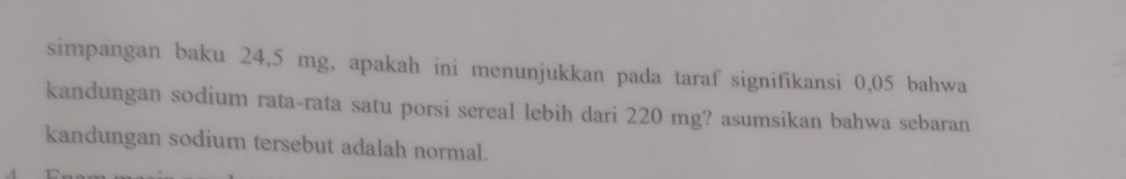 simpangan baku 24,5 mg, apakah ini menunjukkan pada taraf signifikansi 0,05 bahwa 
kandungan sodium rata-rata satu porsi sereal lebih dari 220 mg? asumsikan bahwa sebaran 
kandungan sodium tersebut adalah normal.