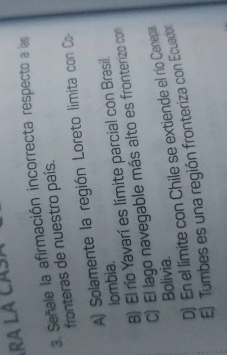 ª LA CÁSÁ
3. Señale la afirmación incorrecta respecto a las
fronteras de nuestro país.
A) Solamente la región Loreto limita con Co-
lombia.
B) El río Yavarí es límite parcial con Brasil.
C) El lago navegable más alto es fronterizo con
Bolivia.
D) En el límite con Chile se extiende el río Cenepa
E) Tumbes es una región fronteriza con Ecuador