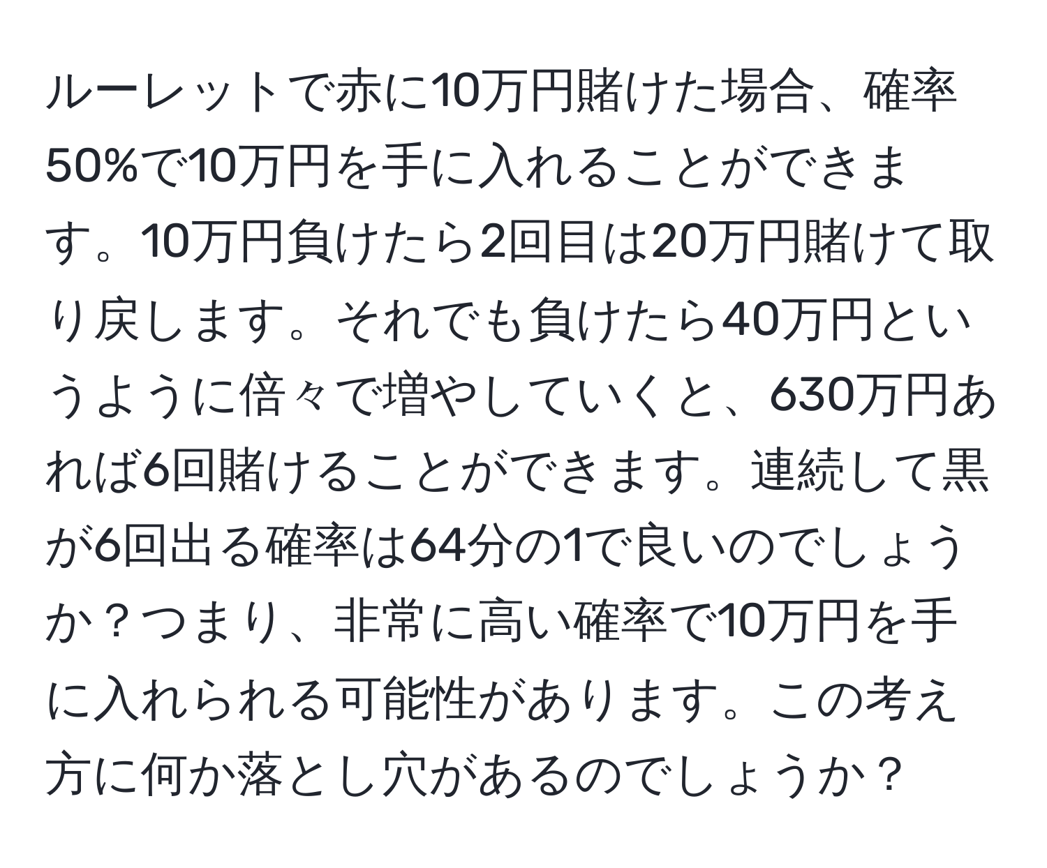 ルーレットで赤に10万円賭けた場合、確率50%で10万円を手に入れることができます。10万円負けたら2回目は20万円賭けて取り戻します。それでも負けたら40万円というように倍々で増やしていくと、630万円あれば6回賭けることができます。連続して黒が6回出る確率は64分の1で良いのでしょうか？つまり、非常に高い確率で10万円を手に入れられる可能性があります。この考え方に何か落とし穴があるのでしょうか？