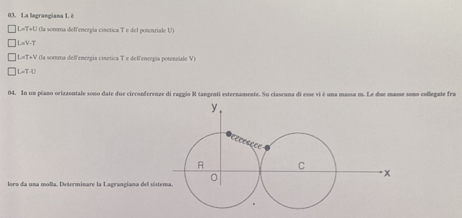 La lagrangiana L è
L=T+U (la somma dell'energia cinetica T e del potenziale U)
L=V-T
L=T+V (la somma dell'energia cinetica T e dell'energia potenziale V)
L=T· U
04. In un piano orizzontale sono date due circonferenze di raggio R tangenti esternamente. Su ciascuna di esse vi è una massa m. Le due masse sono collegate fra
loro da una molla. Determinare la Lagrangiana del sis