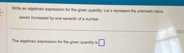 Write an algebraic expression for the given quantity. Let x represent the unknown value. 
seven increased by one-seventh of a number 
_ 
The algebraic expression for the given quantity is □.