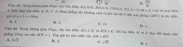 35
C frac 35. D.  324/35 . 
Câu 23. Trong không gian Ozyz, cho bốn điểm A(a;0;0), B(0;b;0), C(0;0;c), D(1;2;-1) với a, b, c các số thực khác
0. Biết rằng bốn điểm A, B, C, D đồng phẳng khi khoảng cách từ gốc tọa độ O dến mặt phẳng (ABC) là lớn nhất,
giá trị a+b+c bàng
A. 2 B. 3. C. 15. D. 4.
Cầu 24. Trong không gian Oxyz, cho hai điểm A(1;1;2) và B(3;1;4). Xét hai điểm M và N thay đổi thuộc mặt
phẳng (Oxy) sao cho MN=1. Tìm giá trị nhỏ nhất của AM+BN.
A. 2sqrt(2). B. 2. C. sqrt(37). D. 4.