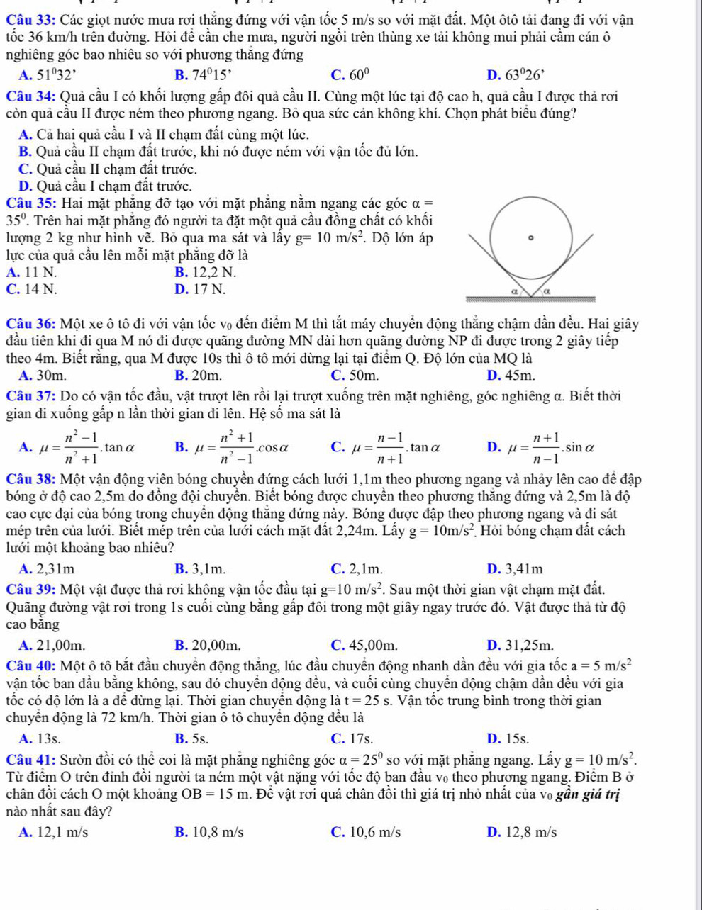 Các giọt nước mưa rơi thắng đứng với vận tốc 5 m/s so với mặt đất. Một ôtô tải đang đi với vận
tốc 36 km/h trên đường. Hỏi để cần che mưa, người ngồi trên thùng xe tải không mui phải cầm cán ô
nghiêng góc bao nhiêu so với phương thăng đứng
A. 51^032^, B. 74°15' C. 60° D. 63°26^,
Câu 34: Quả cầu I có khối lượng gấp đôi quả cầu II. Cùng một lúc tại độ cao h, quả cầu I được thả rơi
còn quả cầu II được ném theo phương ngang. Bỏ qua sức cản không khí. Chọn phát biểu đúng?
A. Cả hai quả cầu I và II chạm đất cùng một lúc.
B. Quả cầu II chạm đất trước, khi nó được ném với vận tốc đủ lớn.
C. Quả cầu II chạm đất trước.
D. Quả cầu I chạm đất trước.
Câu 35: Hai mặt phăng đỡ tạo với mặt phăng nằm ngang các góc alpha =
35° T Trên hai mặt phẳng đó người ta đặt một quả cầu đồng chất có khối
lượng 2 kg như hình vẽ. Bỏ qua ma sát và lấy g=10m/s^2 Độ lớn áp
lực của quả cầu lên mỗi mặt phăng đỡ là
A. 11 N. B. 12,2 N.
C. 14 N. D. 17 N. 
Câu 36: Một xe ô tô đi với vận tốc v₀ đến điểm M thì tắt máy chuyển động thắng chậm dần đều. Hai giây
đầu tiên khi đi qua M nó đi được quãng đường MN dài hơn quãng đường NP đi được trong 2 giây tiếp
theo 4m. Biết rằng, qua M được 10s thì ô tô mới dừng lại tại điểm Q. Độ lớn của MQ là
A. 30m. B. 20m. C. 50m. D. 45m.
Câu 37: Do có vận tốc đầu, vật trượt lên rồi lại trượt xuống trên mặt nghiêng, góc nghiêng α. Biết thời
gian đi xuống gấp n lần thời gian đi lên. Hệ số ma sát là
A. mu = (n^2-1)/n^2+1 . tan c B. mu = (n^2+1)/n^2-1 .cos alpha C. mu = (n-1)/n+1 .tan alpha D. mu = (n+1)/n-1 .sin alpha
_ an a
Câu 38: Một vận động viên bóng chuyền đứng cách lưới 1,1m theo phương ngang và nhảy lên cao để đập
bóng ở độ cao 2,5m do đồng đội chuyền. Biết bóng được chuyền theo phương thăng đứng và 2,5m là độ
cao cực đại của bóng trong chuyển động thăng đứng này. Bóng được đập theo phương ngang và đi sát
mép trên của lưới. Biết mép trên của lưới cách mặt đất 2,24m. Lấy g=10m/s^2 Hỏi bóng chạm đất cách
lưới một khoảng bao nhiêu?
A. 2,31m B. 3,1m. C. 2,1m. D. 3,41m
Câu 39: Một vật được thả rơi không vận tốc đầu tại g=10m/s^2 *. Sau một thời gian vật chạm mặt đất.
Quãng đường vật rơi trong 1s cuối cùng bằng gấp đôi trong một giây ngay trước đó. Vật được thả từ độ
cao bǎng
A. 21,00m. B. 20,00m. C. 45,00m. D. 31,25m.
Câu 40: Một ô tô bắt đầu chuyển động thắng, lúc đầu chuyền động nhanh dần đều với gia tốc a=5m/s^2
vận tốc ban đầu bằng không, sau đó chuyền động đều, và cuối cùng chuyền động chậm dần đều với gia
tốc có độ lớn là a để dừng lại. Thời gian chuyền động là t=25s. Vận tốc trung bình trong thời gian
chuyển động là 72 km/h. Thời gian ô tô chuyển động đều là
A. 13s. B. 5s. C. 17s. D. 15s.
Câu 41: Sườn đồi có thể coi là mặt phẳng nghiêng góc a=25^0 so với mặt phẳng ngang. Lấy g=10m/s^2.
Từ điểm O trên đinh đồi người ta ném một vật nặng với tốc độ ban đầu v₀ theo phương ngang. Điểm B ở
chân đồi cách O một khoảng OB=15m. Đề vật rơi quá chân đồi thì giá trị nhỏ nhất của v₀ gần giá trị
nào nhất sau đây?
A. 12,1 m/s B. 10,8 m/s C. 10,6 m/s D. 12,8 m/s