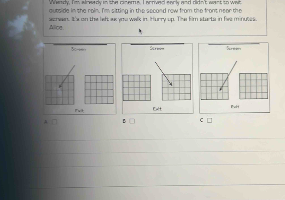 Wendy, I'm already in the cinema. I arrived early and didn't want to wait 
outside in the rain. I'm sitting in the second row from the front near the 
screen. It's on the left as you walk in. Hurry up. The film starts in five minutes. 
Alice. 
Screen Screen Screen 
Exit Exit 
Exit 
A 
B □ C [ 
_ 
_ 
_ 
_