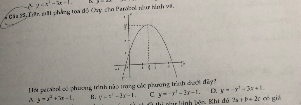 A. y=x^2-3x+1. B. y=2x
# Câu 22,Trên mặt phẳng tọa độ Oxy cho Parabol như hình vẽ.
Hỏi parabol có phương trình nào trong các phương trình dưới đây?
A. y=x^2+3x-1. B. y=x^2-3x-1. C. y=-x^2-3x-1. D. y=-x^2+3x+1. 
đồ thị nhị hình bên. Khi đó 2a+b+2c có giá