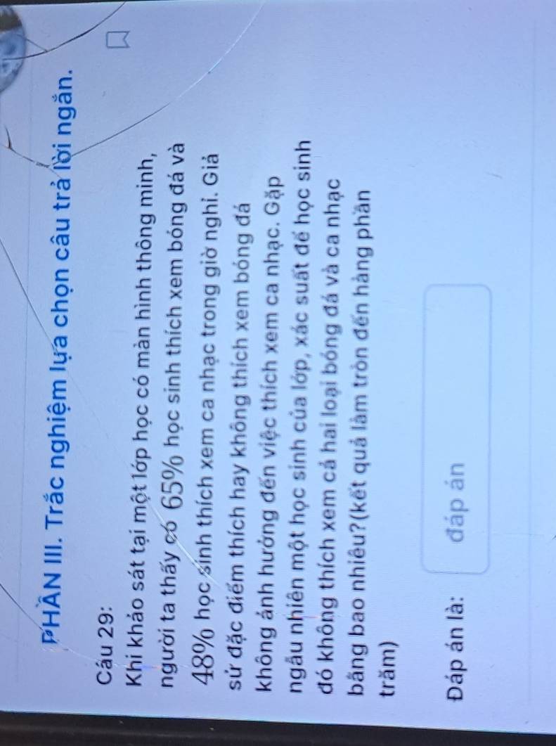 PHAN III. Trắc nghiệm lựa chọn câu trả lời ngắn. 
Câu 29: 
Khi khảo sát tại một lớp học có màn hình thông minh, 
người ta thấy có 65% học sinh thích xem bóng đá và
48% học sính thích xem ca nhạc trong giờ nghỉ. Giả 
sử đặc điểm thích hay không thích xem bóng đá 
không ảnh hưởng đến việc thích xem ca nhạc. Gặp 
ngẫu nhiên một học sinh của lớp, xác suất đế học sinh 
đó không thích xem cả hai loại bóng đá và ca nhạc 
bằng bao nhiêu?(kết quả làm tròn đến hàng phần 
trăm) 
Đáp án là: đáp án