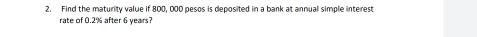 Find the maturity value if 800, 000 pesos is deposited in a bank at annual simple interest 
rate of 0.2% after 6 years?