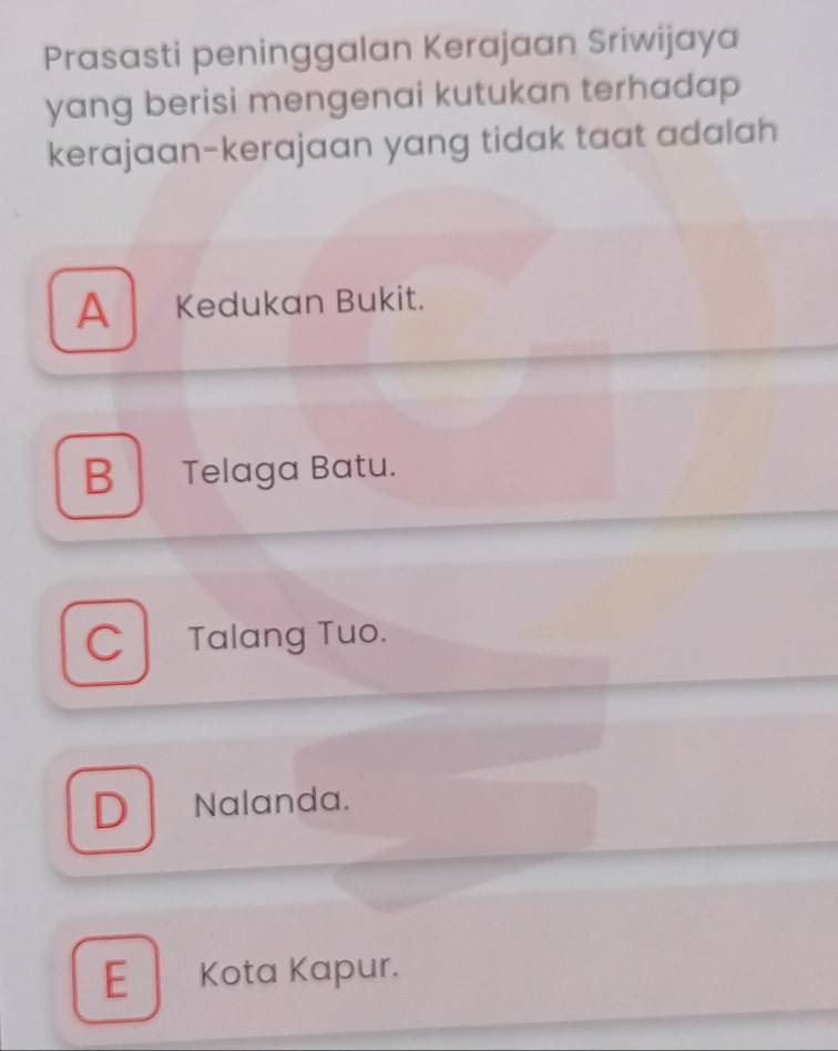 Prasasti peninggalan Kerajaan Sriwijaya
yang berisi mengenai kutukan terhadap 
kerajaan-kerajaan yang tidak taat adalah
A Kedukan Bukit.
B Telaga Batu.
C Talang Tuo.
D . Nalanda.
E Kota Kapur.