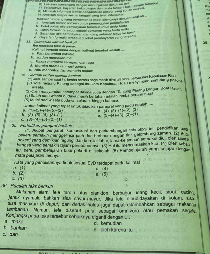 Lakukan wawancara dengan menunjukkan dokumen asli.
7) Selanjutnya, bayarlah buku paspor dan tanda tangani buku paspor tersebut
Pa
me
8) Mintalah informasi jadwal pengambilan paspor yang sudah selesai
9) Ambillah paspor sesuai tanggal yang telah ditentukan.
ter
Kalimat rumpang yang bernomor 3) dapat dilengkapi qengan langkah ...
Ka
a. Ambillah nomor antrean untuk pemanggilan pendaftaran a
b. Fotokopilah slip pembayaran tersebut untuk arsip Anda
c. Isilah formulir tersebut sesuai dokumen yang Anda miliki
d. Serahkan slip pembayaran dan uang sebesar biaya ke kasir
e. Bayarlah formulir tersebut di loket pembayaran yang tersedia
33. Cermatilah kalimat berikut!
38.
Ibu membeli telur di pasar.
Kalimat berpola sama dengan kalimat tersebut adalah ....
a. Fani berambut cokelat
b. Jordan memakan roti
c. Kakak memakai seragam olahraga
d. Mereka memakan nasi goreng
e. Aku menonton film kemarin malam
34. Cermati urutan kalimat berikut! 3
(1) Jadi, sampai saat ini, lomba perahu naga masih diminati oleh masyarakat Kepulauan Riau.
(2)Kota Tanjung Pinang sebagai ibu kota Kepulauan Riau menyimpan segudang pesona
wisata.
(3) Oleh masyarakat setempat dikenal juga dengan “Tanjung Pinang Dragon Boat Race”.
(4) Salah satu wisata budaya masih bertahan adalah lomba perahu naga.
(5) Mulai dari wisata budaya, sejarah, hingga bahasa.
Urutan kalimat yang tepat untuk dijadikan paragraf yang padu adalah ....
a. (1)-(3)-(4)-(5)-(2) d. (4)-(5)-(1)-(2)-(3)
b. (2)-(5)-(4)-(3)-(1) e. (5)-(4)-(3)-(2)-(1)
C. (3)-(4)-(5)-(2)-(1)
35. Perhatikan paragraf berikut!
(1) Akibat pengaruh komunikasi dan perkembangan tehnologi ini, pendidikan budi
pekerti semakin menggelincir jauh dan berbaur dengan riak gelombang zaman. (2) Budi
pekerti yang demikian ‘agung' dan bernilai luhur, lama-kelamaan semakin diuji oleh situasi
bangsa yang semakin tajam perubahannya. (3) Hal itu mencemaskan kita. (4) Oleh sebab
itu, perlu pembelajaran budi pekerti di sekolah. (5) Pembelajaran yang sejajar dengan
mata pelajaran lainnya.
Kata yang penulisannya tidak sesuai EyD terdapat pada kalimat ....
a. (1) d. (4)
b. (2) e. (5)
c. (3)
36. Bacalah teks berikut!
Makanan alami lele terdiri atas plankton, berbağai udang kecil, siput, cacing,
jentik nyamuk, bahkan sisa sayur-mayur. Jika lele dibudidayakan di kolam, sisa-
sisa masakan di dapur, dan dedak halus juga dapat ditambahkan sebagai makanan
tambahan. Namun, lele disebut pula sebagai omnivora atau pemakan segala.
Konjungsi pada teks tersebut sebaiknya diganti dengan ....
a. maka d. kemudian
b. bahkan . e. oleh karena itu
c. dan