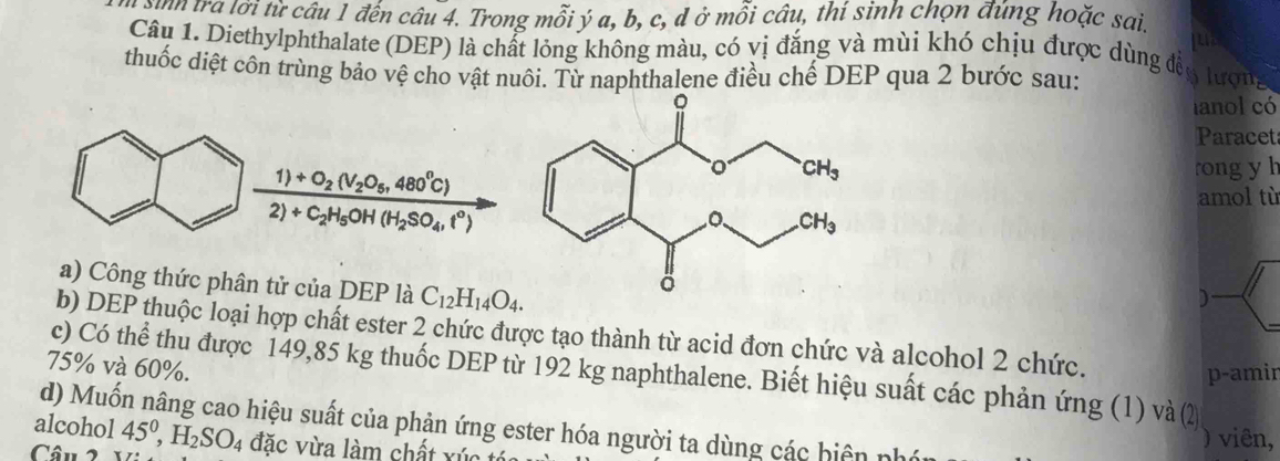 tra lời từ câu 1 đến câu 4. Trong mỗi ý a, b, c, d ở mỗi câu, thí sinh chọn đùng hoặc sai.
Câu 1. Diethylphthalate (DEP) là chất lỏng không màu, có vị đắng và mùi khó chịu được dùng đề
thuốc diệt côn trùng bảo vệ cho vật nuôi. Từ naphthalene điều chế DEP qua 2 bước sau: 5 lượng
lanol có
Paracet
frac 1)+O_2(V_2O_6,480°C)2)+C_2H_5OH(H_2SO_4,l°)
rongyh
amol tù
a) Công thức phân tử của DEP là C_12H_14O_4.
b) DEP thuộc loại hợp chất ester 2 chức được tạo thành từ acid đơn chức và alcohol 2 chức.
75% và 60%.
c) Có thể thu được 149,85 kg thuốc DEP từ 192 kg naphthalene. Biết hiệu suất các phản ứng (1) và (2
p-amir
alcohol d) Muốn nâng cao hiệu suất của phản ứng ester hóa người ta dùng các hiện phán
) viên,
Câu 2 45^0,H_2SO_4 đặc vừa làm chất xúc tó